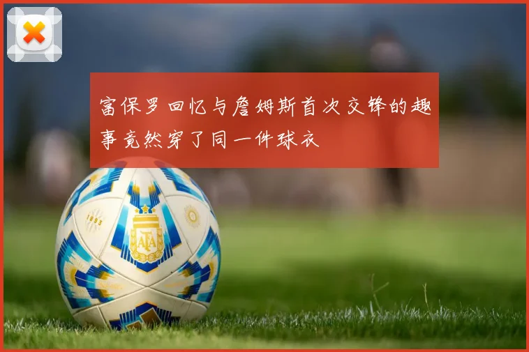 富保罗回忆与詹姆斯首次交锋的趣事竟然穿了同一件球衣