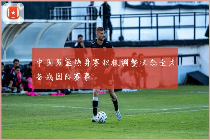 中国男篮热身赛积极调整状态全力备战国际赛事