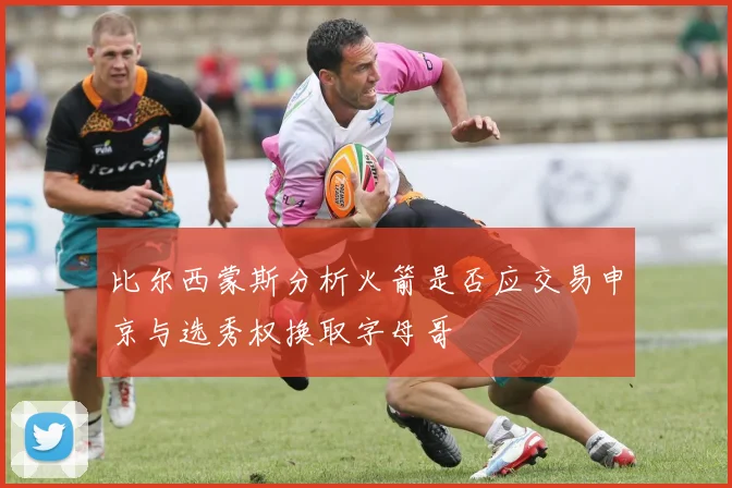 比尔西蒙斯分析火箭是否应交易申京与选秀权换取字母哥