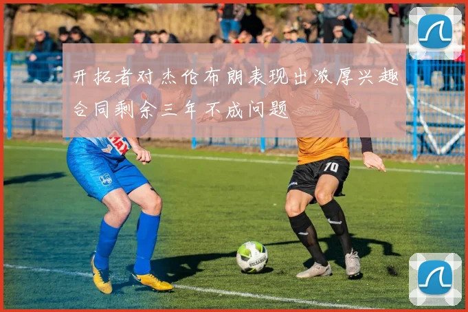 开拓者对杰伦布朗表现出浓厚兴趣合同剩余三年不成问题