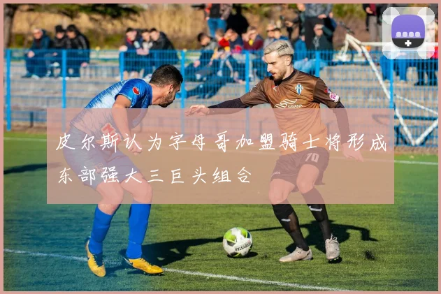 皮尔斯认为字母哥加盟骑士将形成东部强大三巨头组合