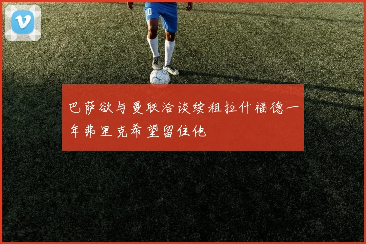 巴萨欲与曼联洽谈续租拉什福德一年弗里克希望留住他