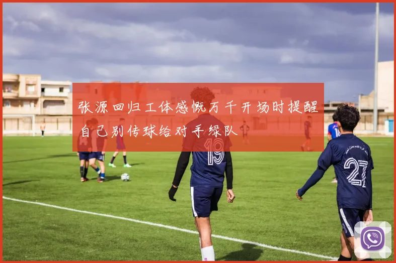 张源回归工体感慨万千开场时提醒自己别传球给对手绿队