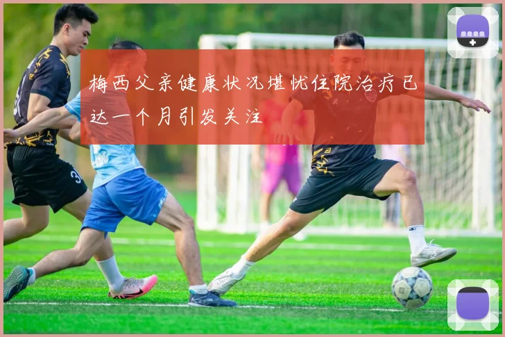 梅西父亲健康状况堪忧住院治疗已达一个月引发关注