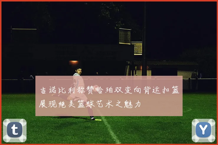 吉诺比利称赞哈珀双变向背运扣篮展现绝美篮球艺术之魅力