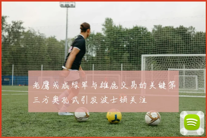 老鹰或成绿军与雄鹿交易的关键第三方奥孔武引发波士顿关注