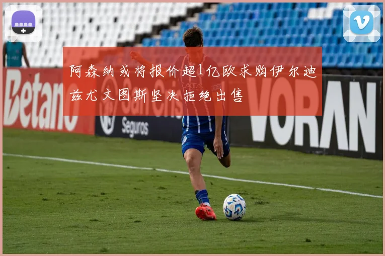 阿森纳或将报价超1亿欧求购伊尔迪兹尤文图斯坚决拒绝出售