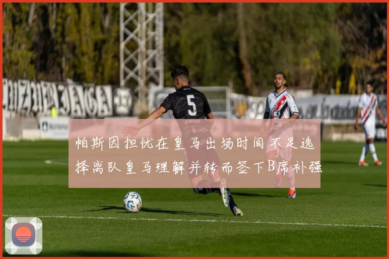 帕斯因担忧在皇马出场时间不足选择离队皇马理解并转而签下B席补强阵容
