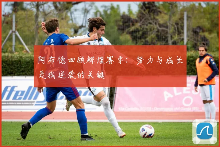 阿布德回顾辉煌赛季：努力与成长是我逆袭的关键