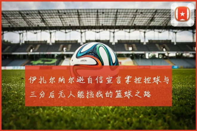 伊扎尔纳尔逊自信宣言掌控控球与三分后无人能挡我的篮球之路
