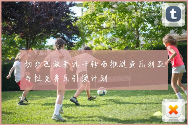 切尔西放弃扎卡转而推进查瓦利亚与拉克鲁瓦引援计划