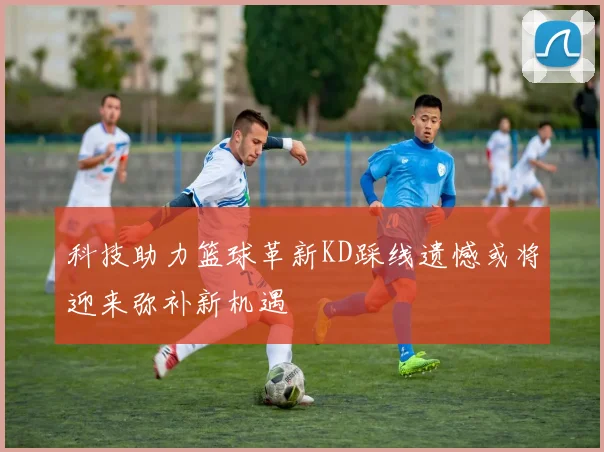 科技助力篮球革新KD踩线遗憾或将迎来弥补新机遇
