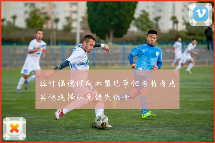 拉什福德倾向加盟巴萨但或将考虑其他选择以免错失机会